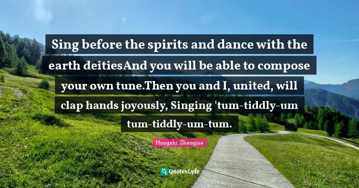 Sing before the spirits and dance with the earth deitiesAnd you will be able to compose your own tune.Then you and I, united, will clap hands joyously, Singing 'tum-tiddly-um tum-tiddly-um-tum.