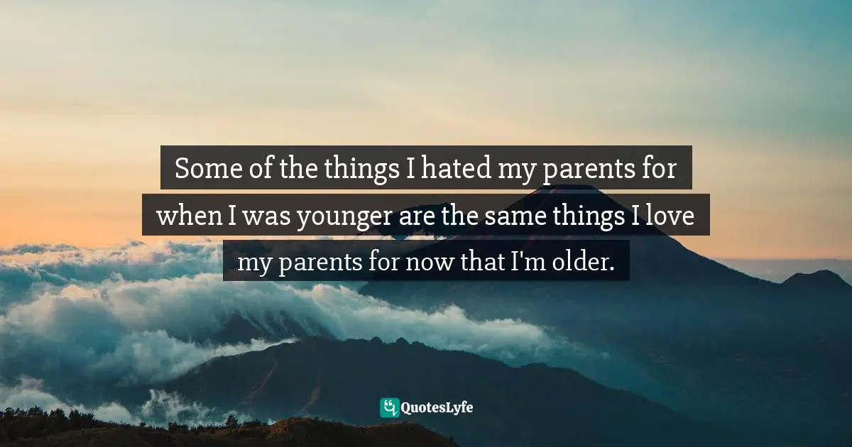 Some of the things I hated my parents for when I was younger are the same things I love my parents for now that I'm older.