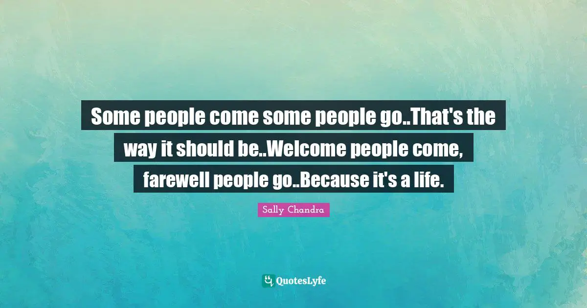 Some people come some people go..That's the way it should be..Welcome people come, farewell people go..Because it's a life.