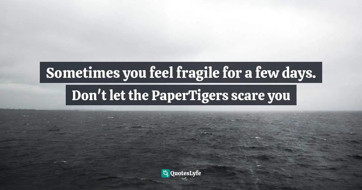 Sometimes you feel fragile for a few days. Don't let the PaperTigers scare you