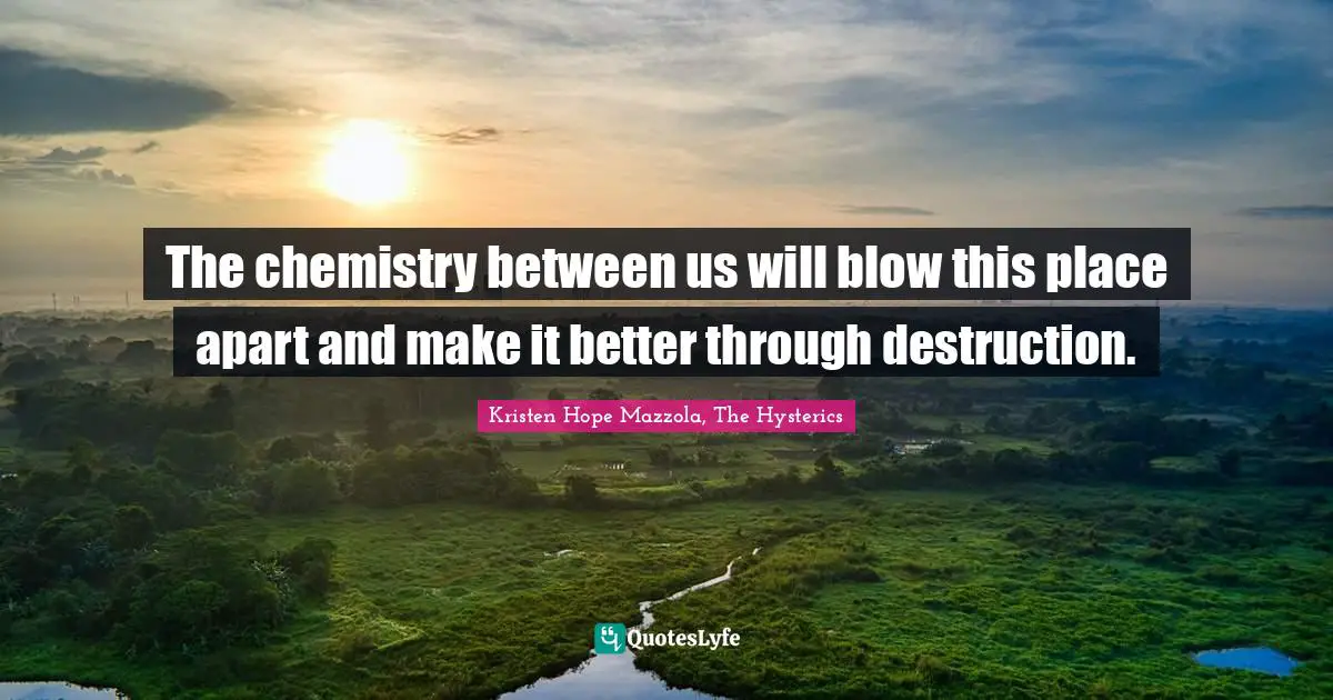 The chemistry between us will blow this place apart and make it better through destruction.