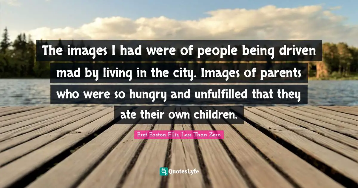 The images I had were of people being driven mad by living in the city. Images of parents who were so hungry and unfulfilled that they ate their own children.