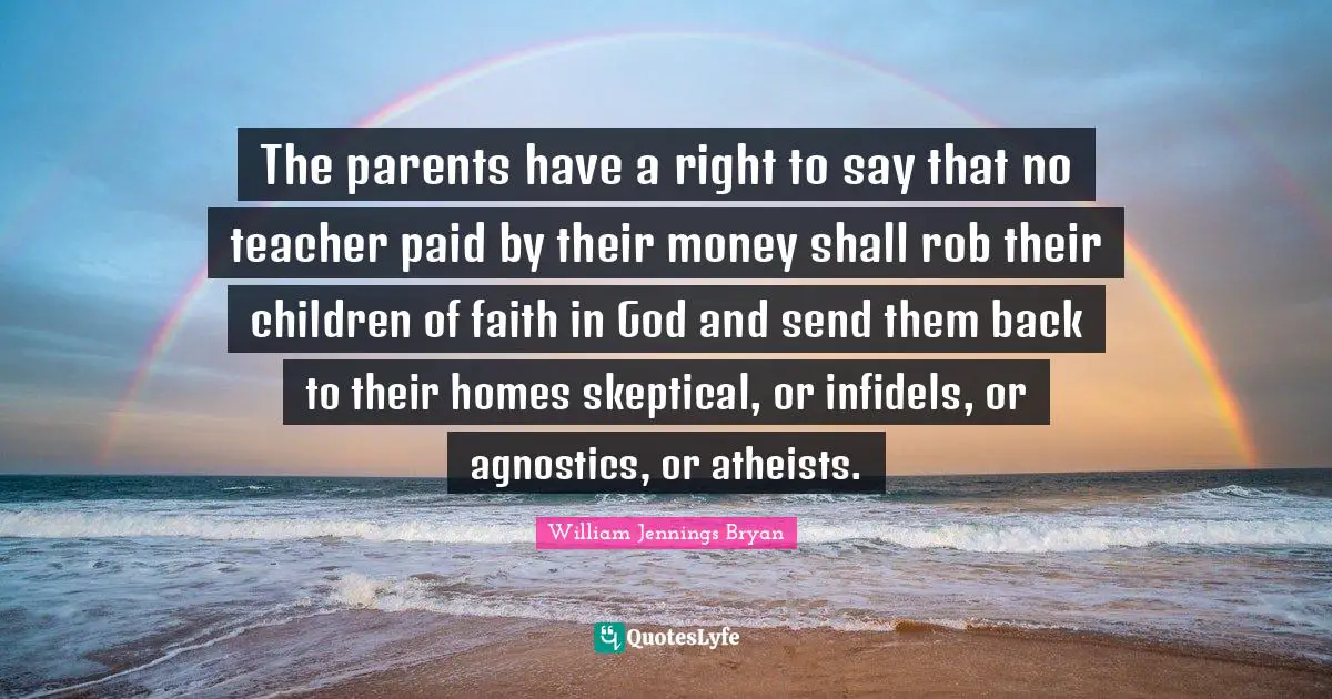 William Jennings Bryan Quotes: "The parents have a right to say that no teacher paid by their money shall rob their children of faith in God and send them back to their homes skeptical, or infidels, or agnostics, or atheists."