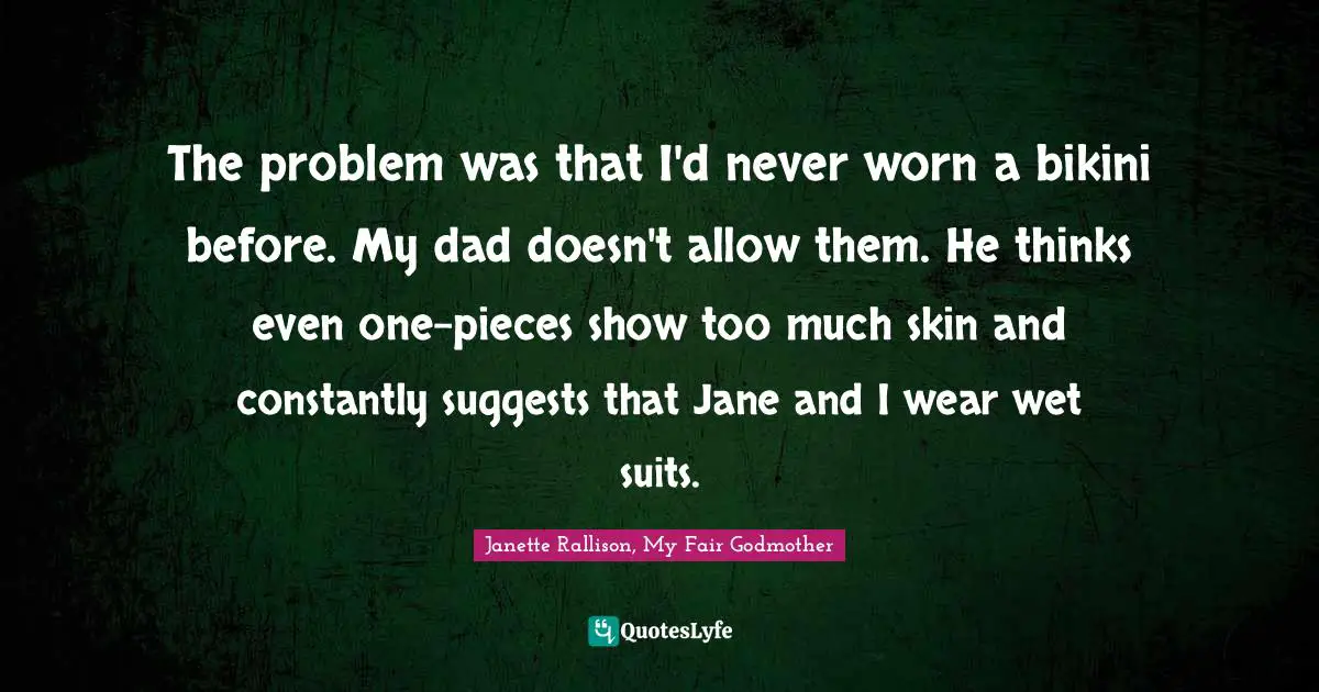Janette Rallison Quotes: "The problem was that I'd never worn a bikini before. My dad doesn't allow them. He thinks even one-pieces show too much skin and constantly suggests that Jane and I wear wet suits."