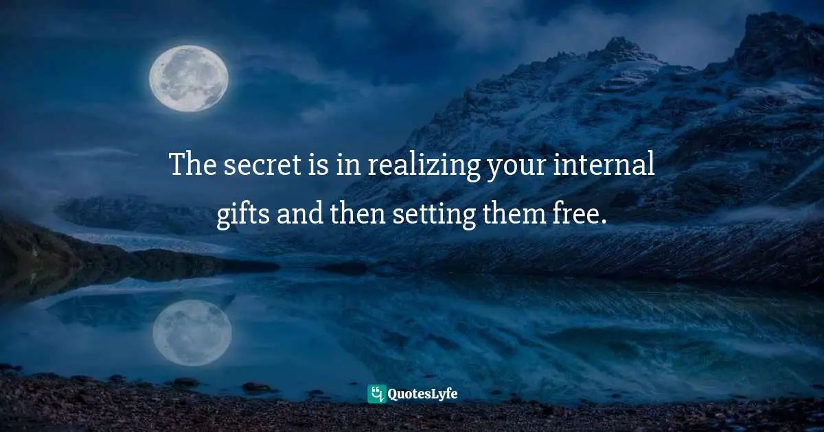 The secret is in realizing your internal gifts and then setting them free.