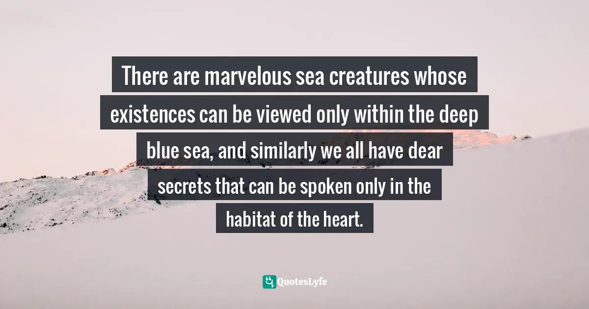 Alexandra Katehakis, Mirror of Intimacy: Daily Reflections on Emotional and Erotic Intelligence Quotes: There are marvelous sea creatures whose existences can be viewed only within the deep blue sea, and similarly we all have dear secrets that can be spoken only in the habitat of the heart.