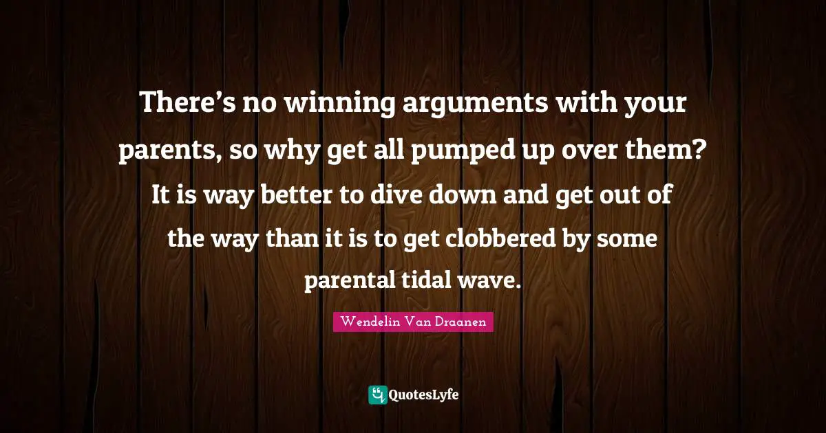 There’s no winning arguments with your parents, so why get all pumped up over them? It is way better to dive down and get out of the way than it is to get clobbered by some parental tidal wave.