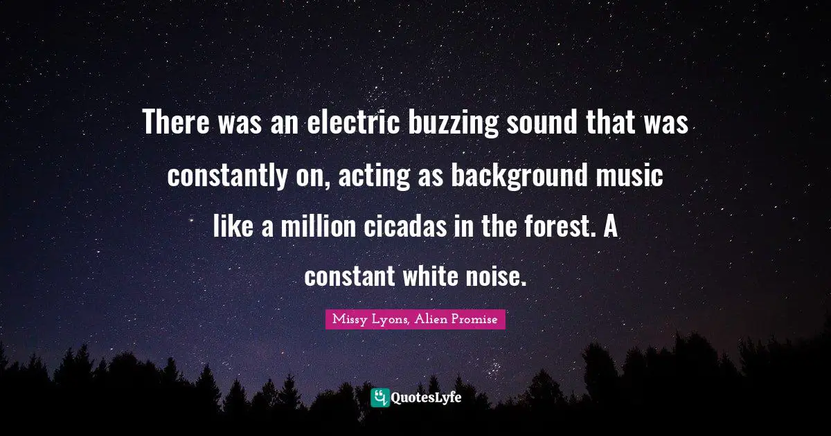 There was an electric buzzing sound that was constantly on, acting as background music like a million cicadas in the forest. A constant white noise.
