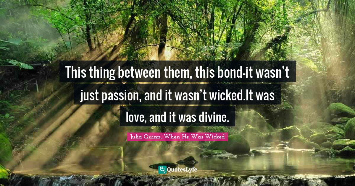 Romance Novels Quotes: "This thing between them, this bond—it wasn’t just passion, and it wasn’t wicked.It was love, and it was divine."