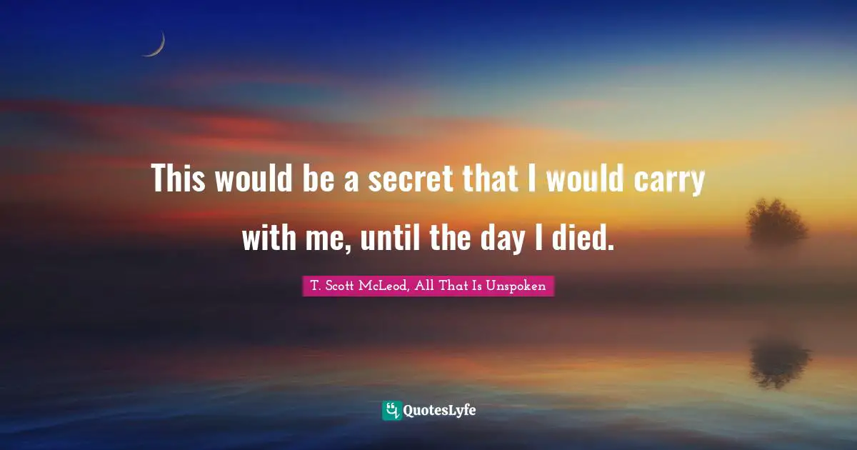 This would be a secret that I would carry with me, until the day I died.