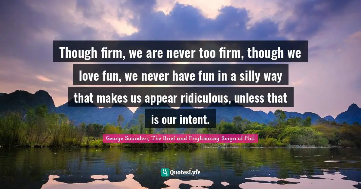 Though firm, we are never too firm, though we love fun, we never have fun in a silly way that makes us appear ridiculous, unless that is our intent.