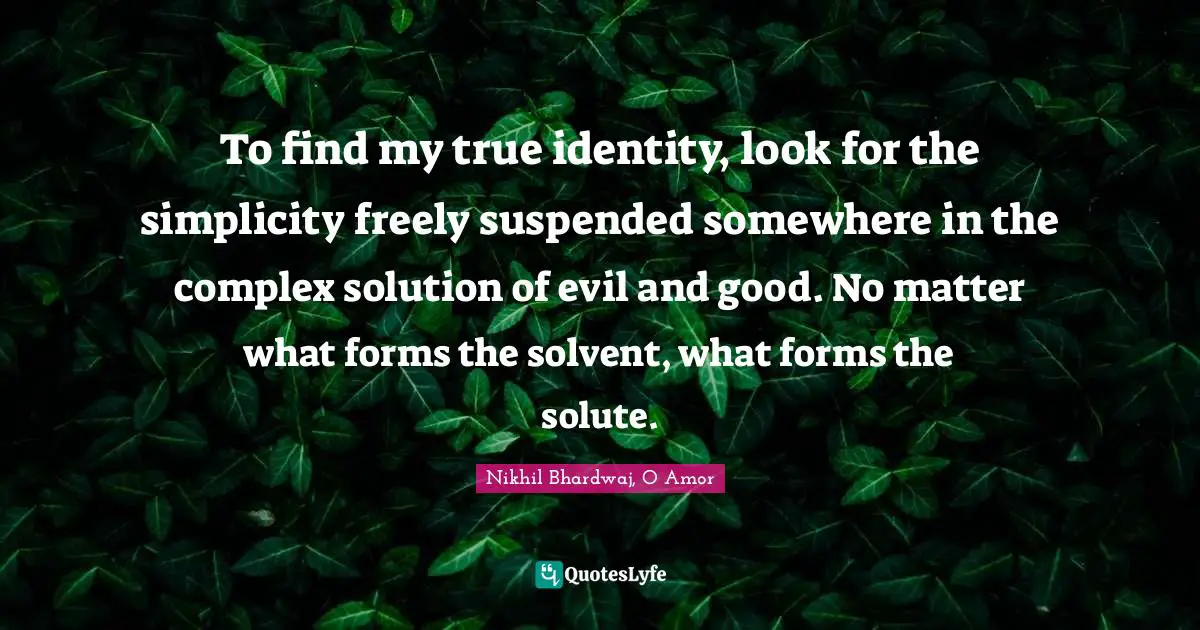 To find my true identity, look for the simplicity freely suspended somewhere in the complex solution of evil and good. No matter what forms the solvent, what forms the solute.