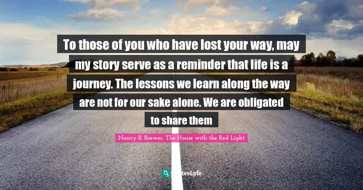 Nancy B. Brewer, The House With The Red Light Quotes: "To those of you who have lost your way, may my story serve as a reminder that life is a journey. The lessons we learn along the way are not for our sake alone. We are obligated to share them"