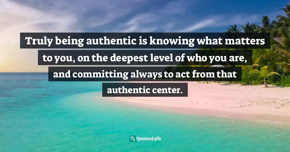 Know Who You Are Quotes: "Truly being authentic is knowing what matters to you, on the deepest level of who you are, and committing always to act from that authentic center."