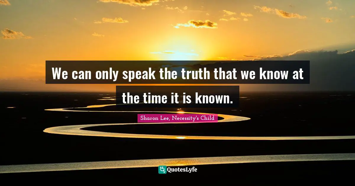 We can only speak the truth that we know at the time it is known.