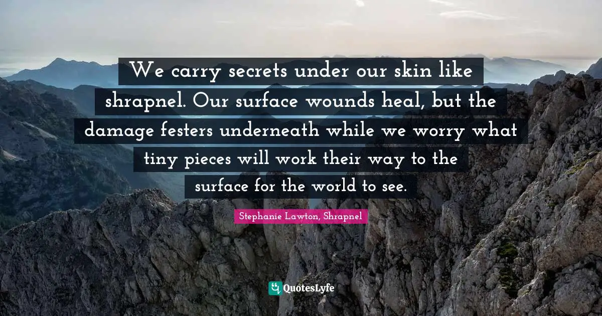 J. F. Lawton Quotes: "We carry secrets under our skin like shrapnel. Our surface wounds heal, but the damage festers underneath while we worry what tiny pieces will work their way to the surface for the world to see."
