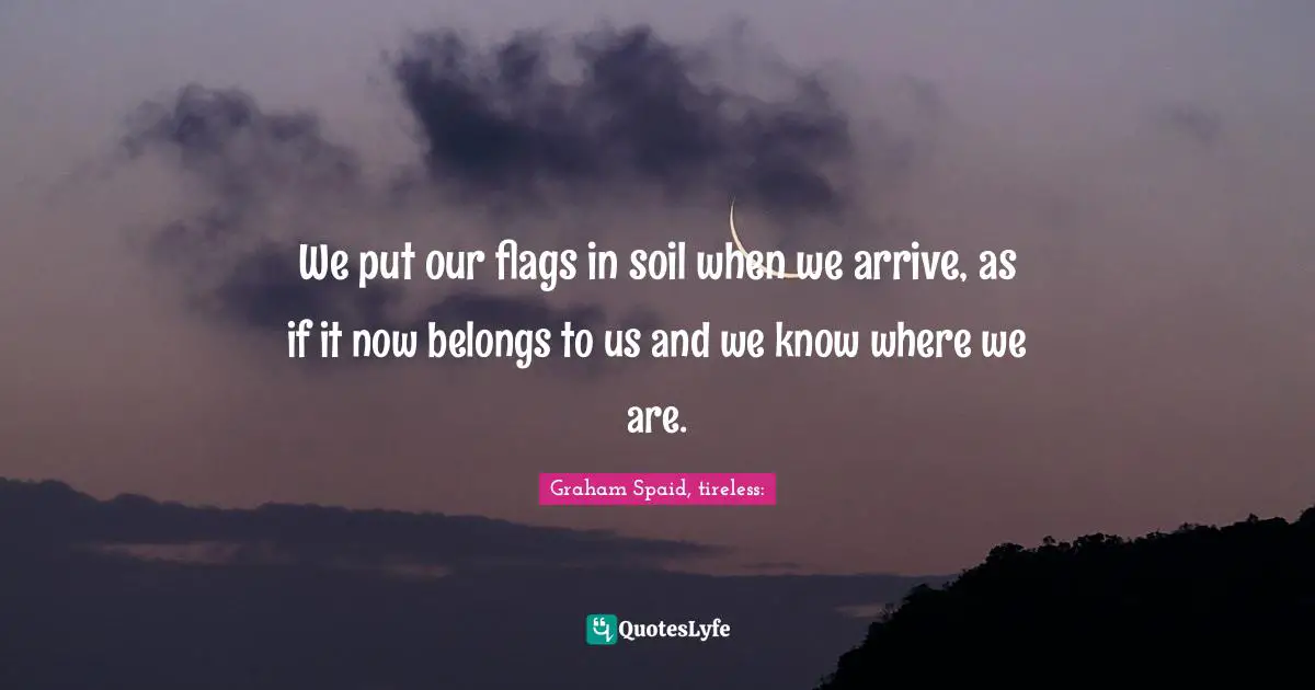 We put our flags in soil when we arrive, as if it now belongs to us and we know where we are.