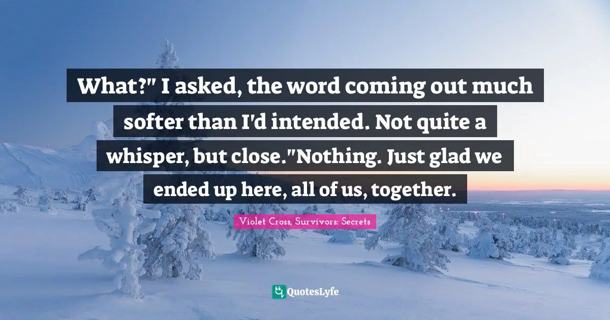 What?" I asked, the word coming out much softer than I'd intended. Not quite a whisper, but close."Nothing. Just glad we ended up here, all of us, together.