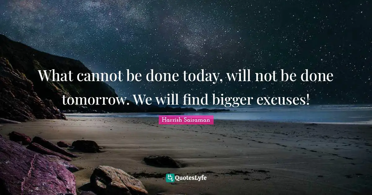 What cannot be done today, will not be done tomorrow. We will find bigger excuses!