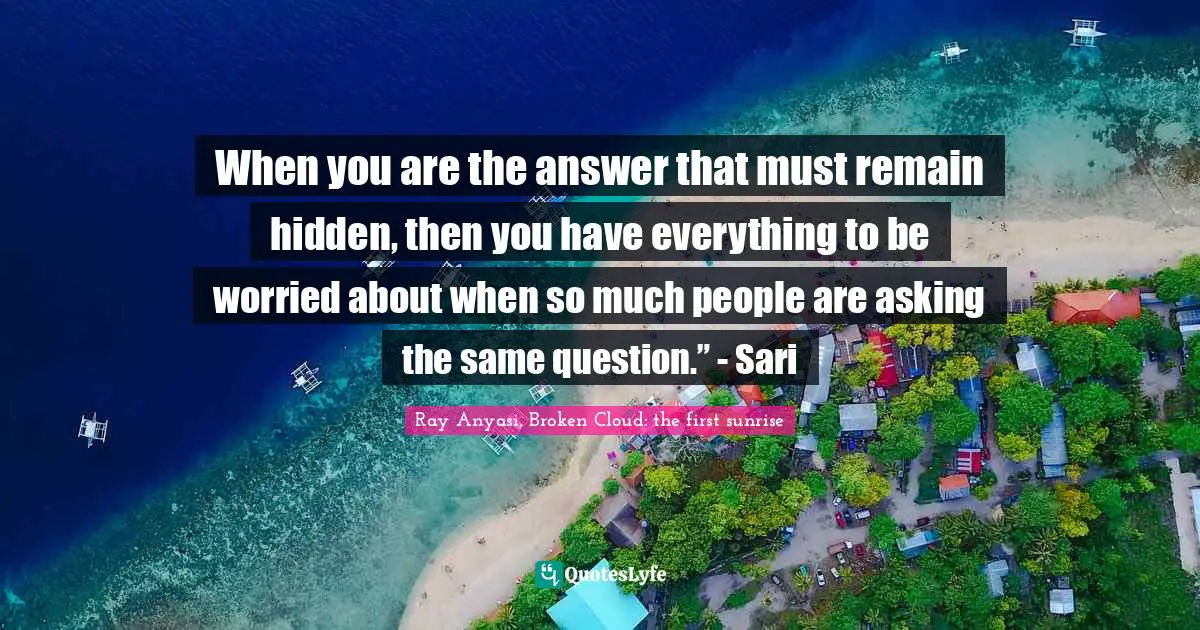 When you are the answer that must remain hidden, then you have everything to be worried about when so much people are asking the same question.” - Sari