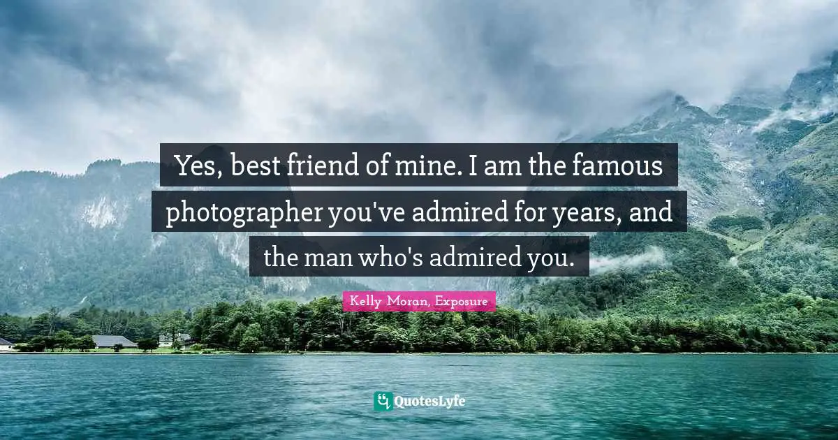 Yes, best friend of mine. I am the famous photographer you've admired for years, and the man who's admired you.