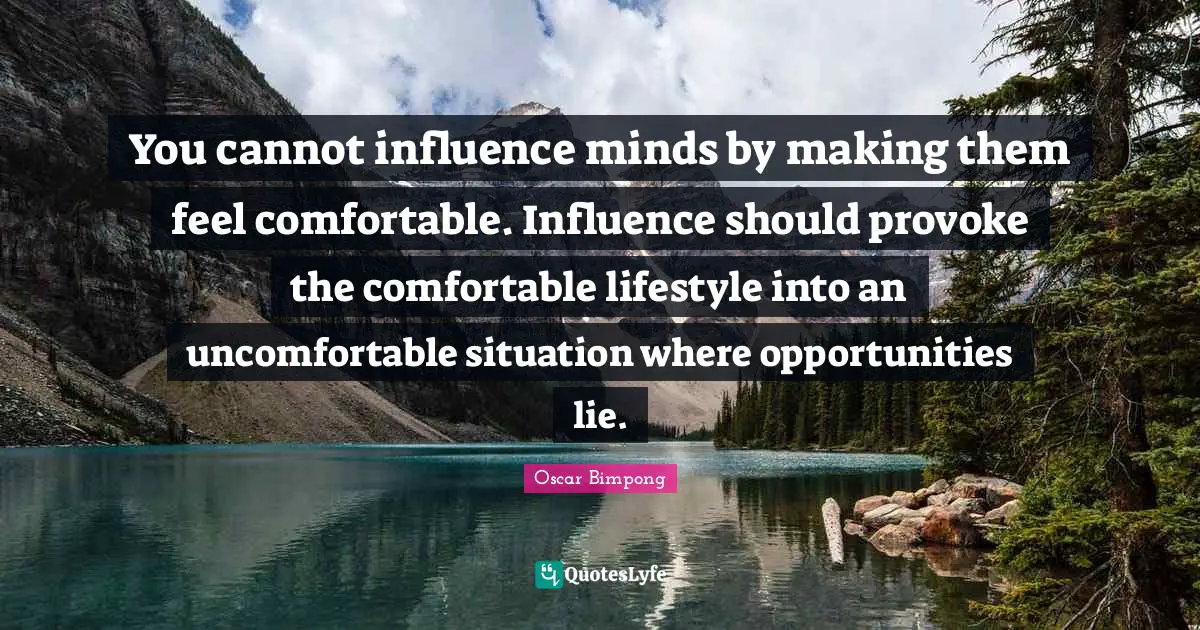 You cannot influence minds by making them feel comfortable. Influence should provoke the comfortable lifestyle into an uncomfortable situation where opportunities lie.