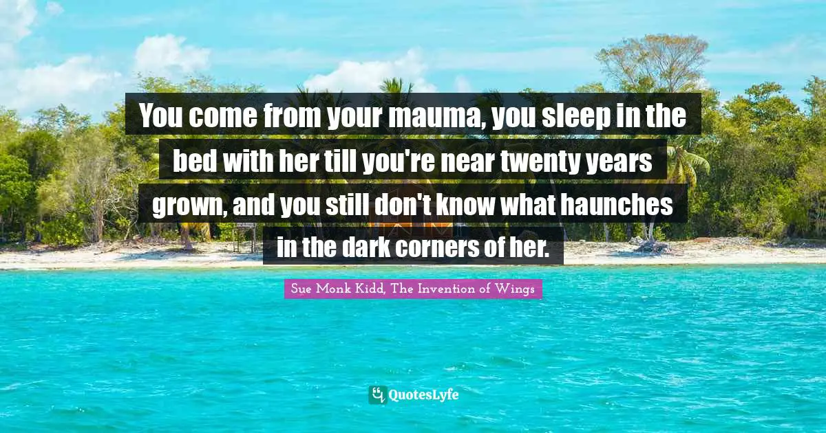 You come from your mauma, you sleep in the bed with her till you're near twenty years grown, and you still don't know what haunches in the dark corners of her.