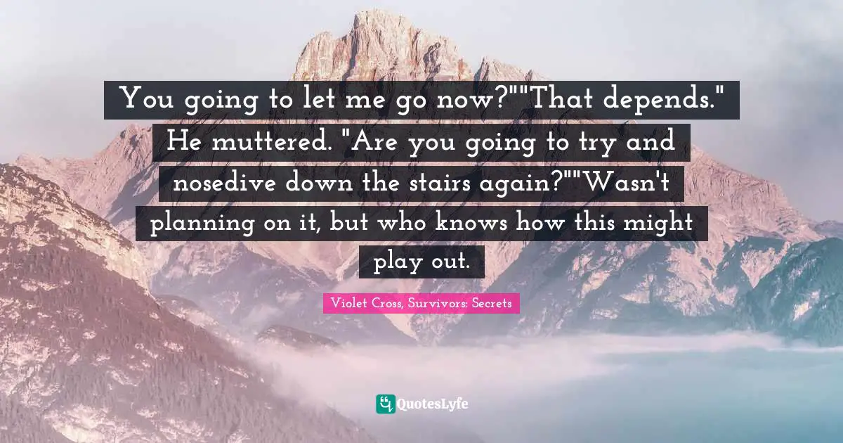 You going to let me go now?""That depends." He muttered. "Are you going to try and nosedive down the stairs again?""Wasn't planning on it, but who knows how this might play out.