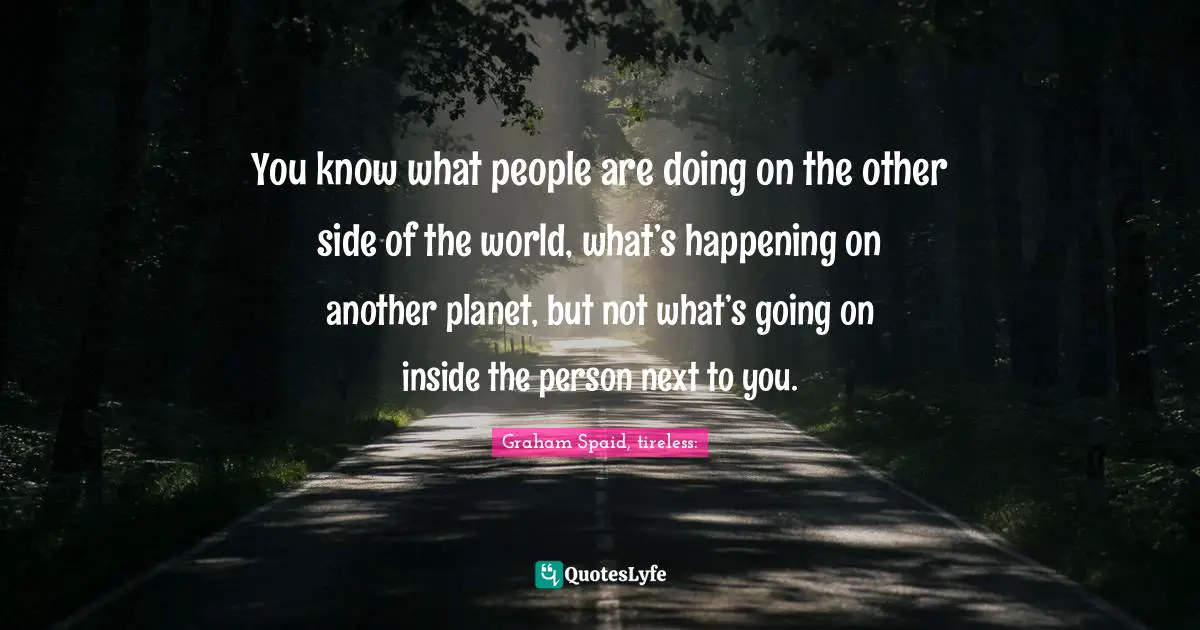 You know what people are doing on the other side of the world, what’s happening on another planet, but not what’s going on inside the person next to you.
