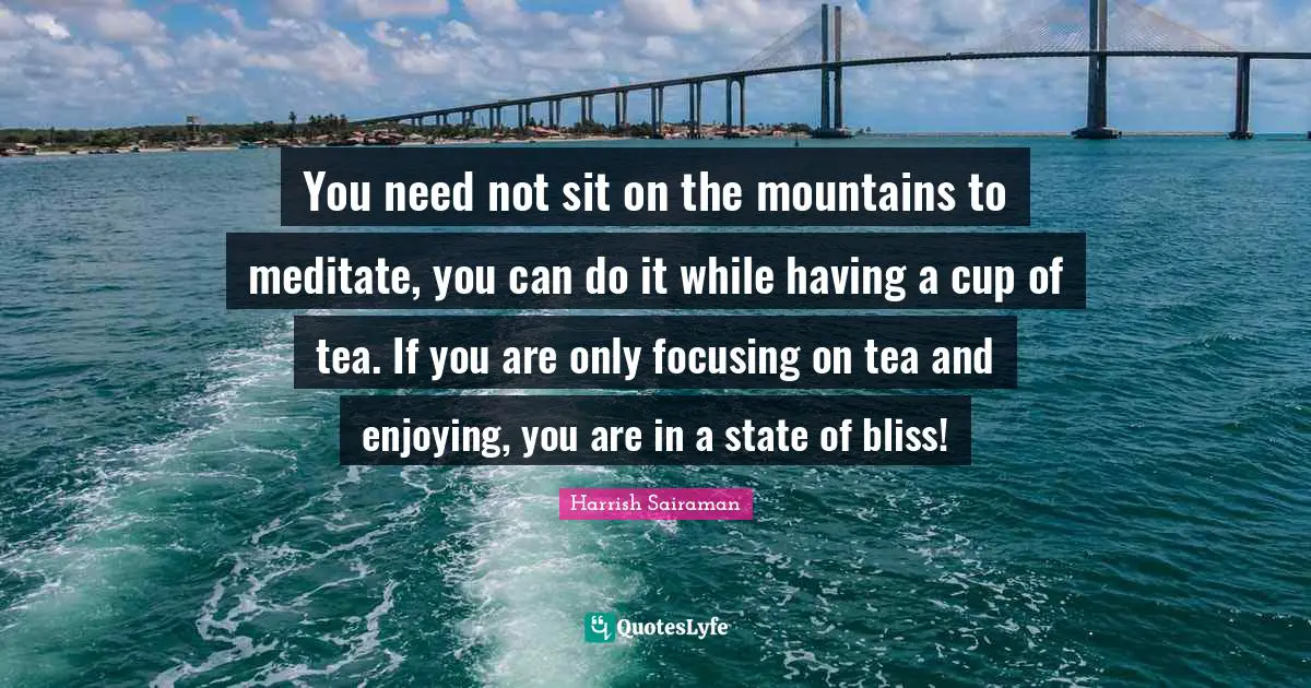You need not sit on the mountains to meditate, you can do it while having a cup of tea. If you are only focusing on tea and enjoying, you are in a state of bliss!
