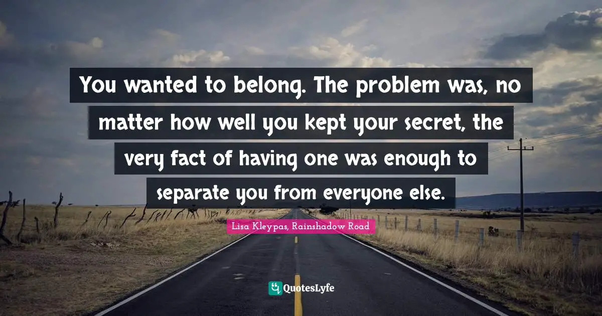 You wanted to belong. The problem was, no matter how well you kept your secret, the very fact of having one was enough to separate you from everyone else.