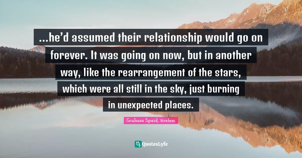 …he’d assumed their relationship would go on forever. It was going on now, but in another way, like the rearrangement of the stars, which were all still in the sky, just burning in unexpected places.