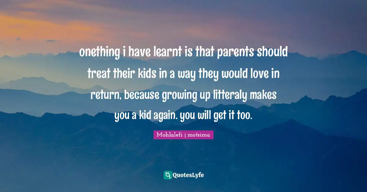 onething i have learnt is that parents should treat their kids in a way they would love in return, because growing up litteraly makes you a kid again. you will get it too.
