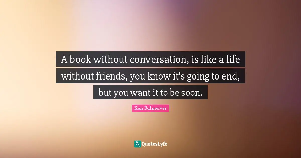 A book without conversation, is like a life without friends, you know it's going to end, but you want it to be soon.