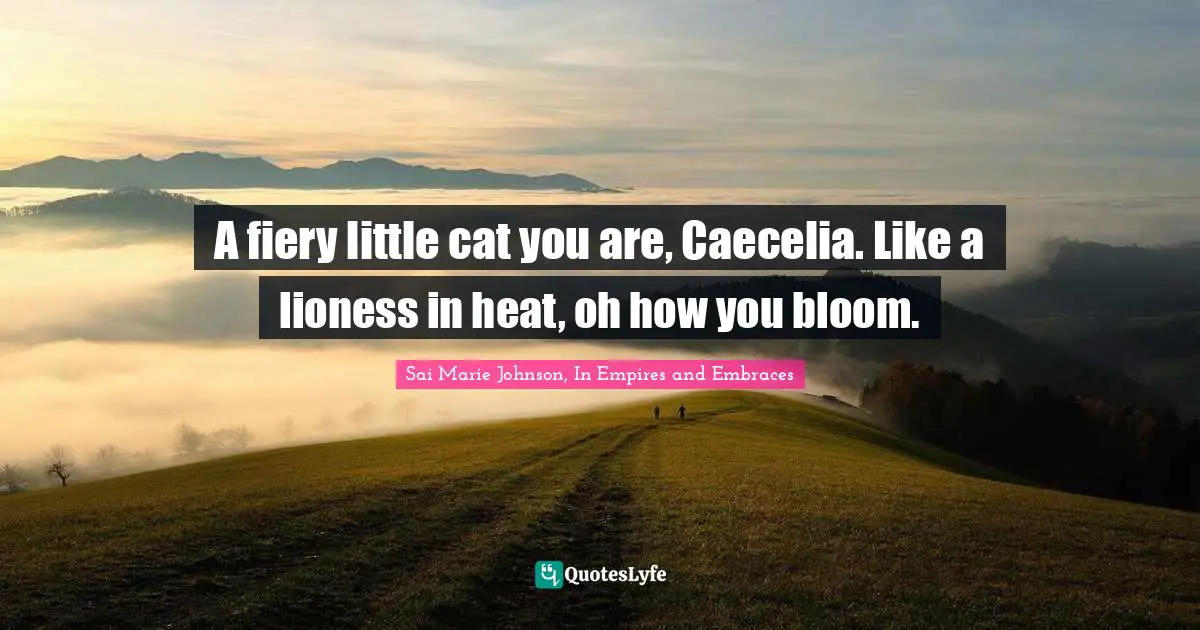 A fiery little cat you are, Caecelia. Like a lioness in heat, oh how you bloom.