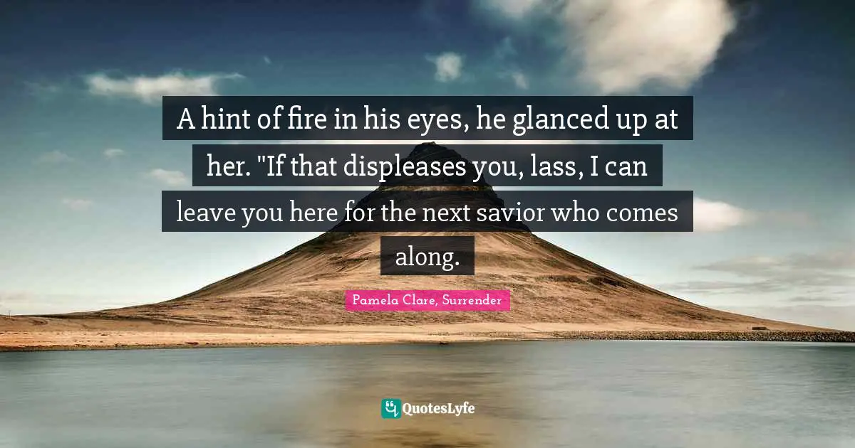 A hint of fire in his eyes, he glanced up at her. "If that displeases you, lass, I can leave you here for the next savior who comes along.