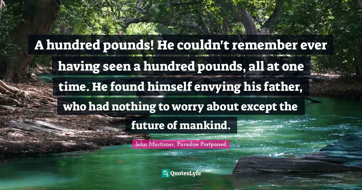 A hundred pounds! He couldn't remember ever having seen a hundred pounds, all at one time. He found himself envying his father, who had nothing to worry about except the future of mankind.