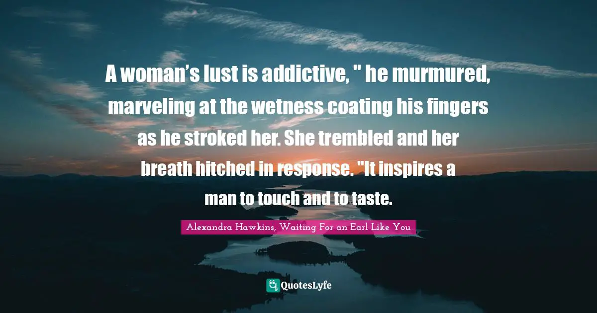Regency Quotes: "A woman’s lust is addictive, " he murmured, marveling at the wetness coating his fingers as he stroked her. She trembled and her breath hitched in response. "It inspires a man to touch and to taste."