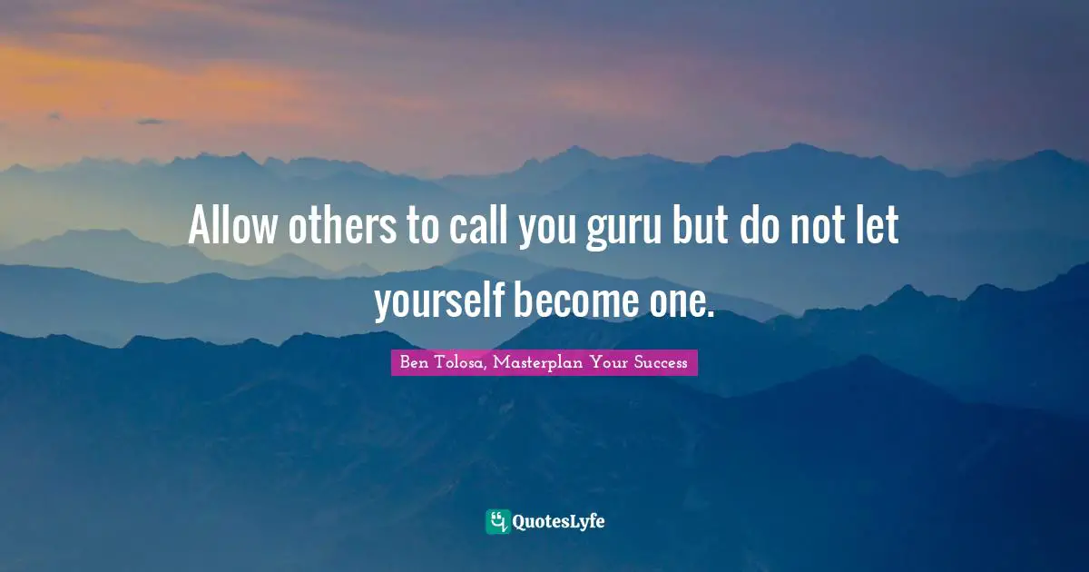 Allow others to call you guru but do not let yourself become one.