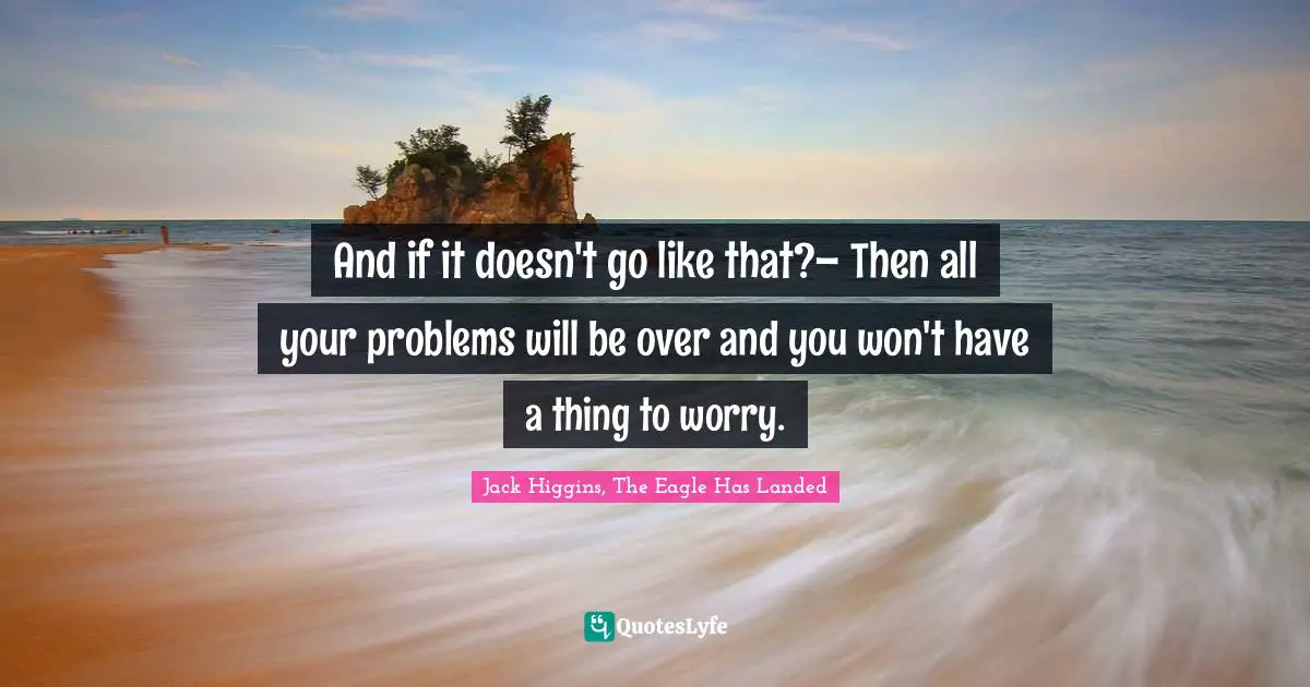 And if it doesn't go like that?– Then all your problems will be over and you won't have a thing to worry.