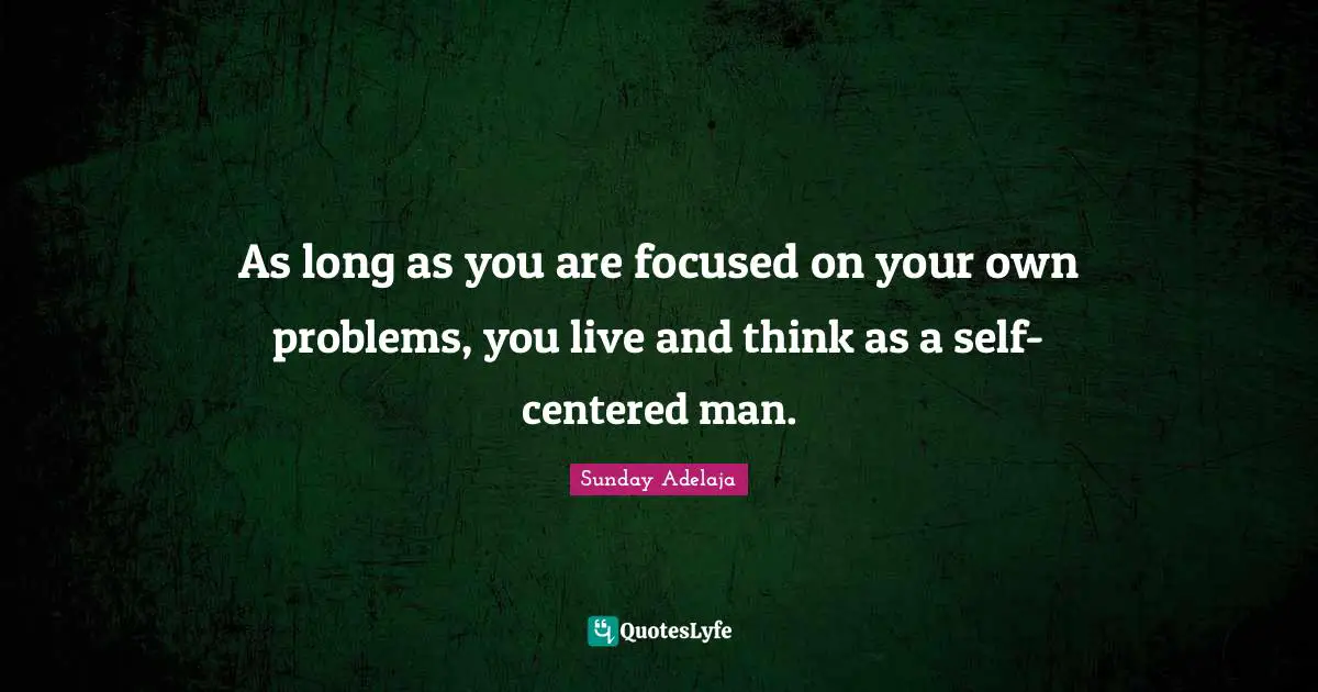 As long as you are focused on your own problems, you live and think as a self-centered man.