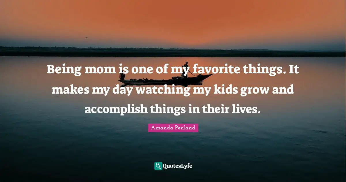 Being mom is one of my favorite things. It makes my day watching my kids grow and accomplish things in their lives.