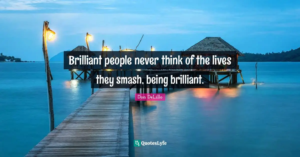 Brilliant people never think of the lives they smash, being brilliant.