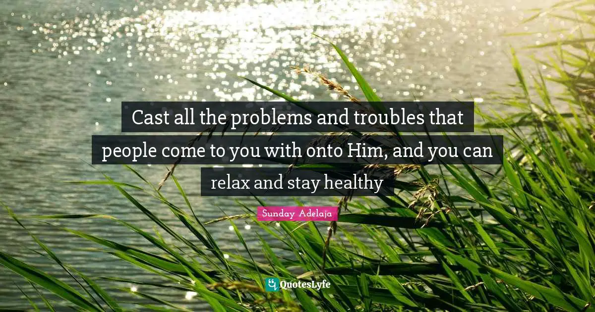 Cast all the problems and troubles that people come to you with onto Him, and you can relax and stay healthy