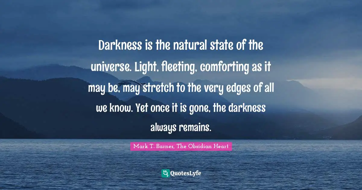 Darkness is the natural state of the universe. Light, fleeting, comforting as it may be, may stretch to the very edges of all we know. Yet once it is gone, the darkness always remains.