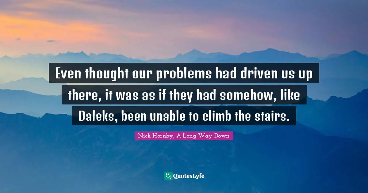 Even thought our problems had driven us up there, it was as if they had somehow, like Daleks, been unable to climb the stairs.