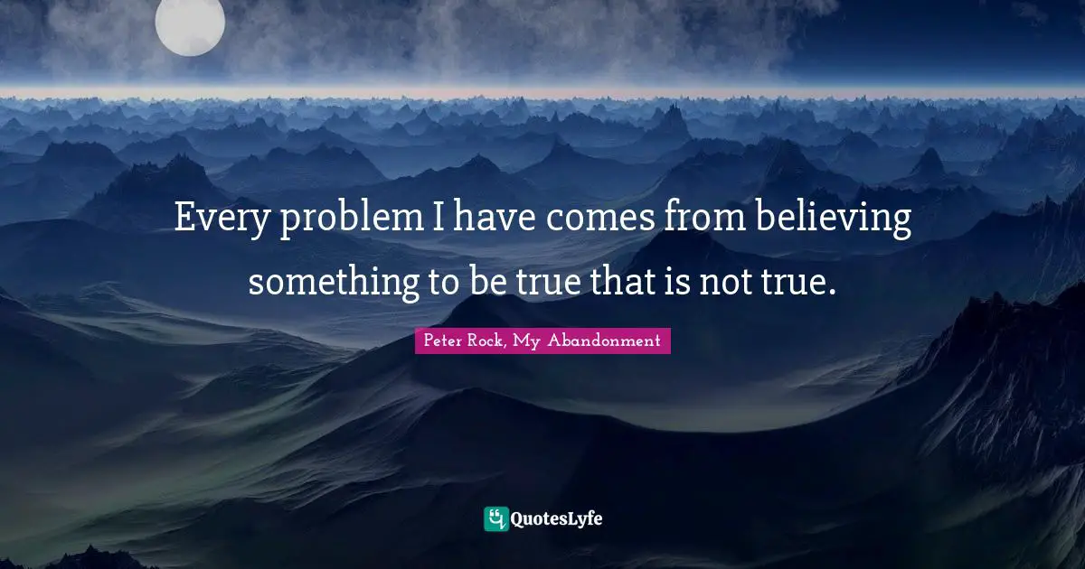 Solving Problems Quotes: "Every problem I have comes from believing something to be true that is not true."