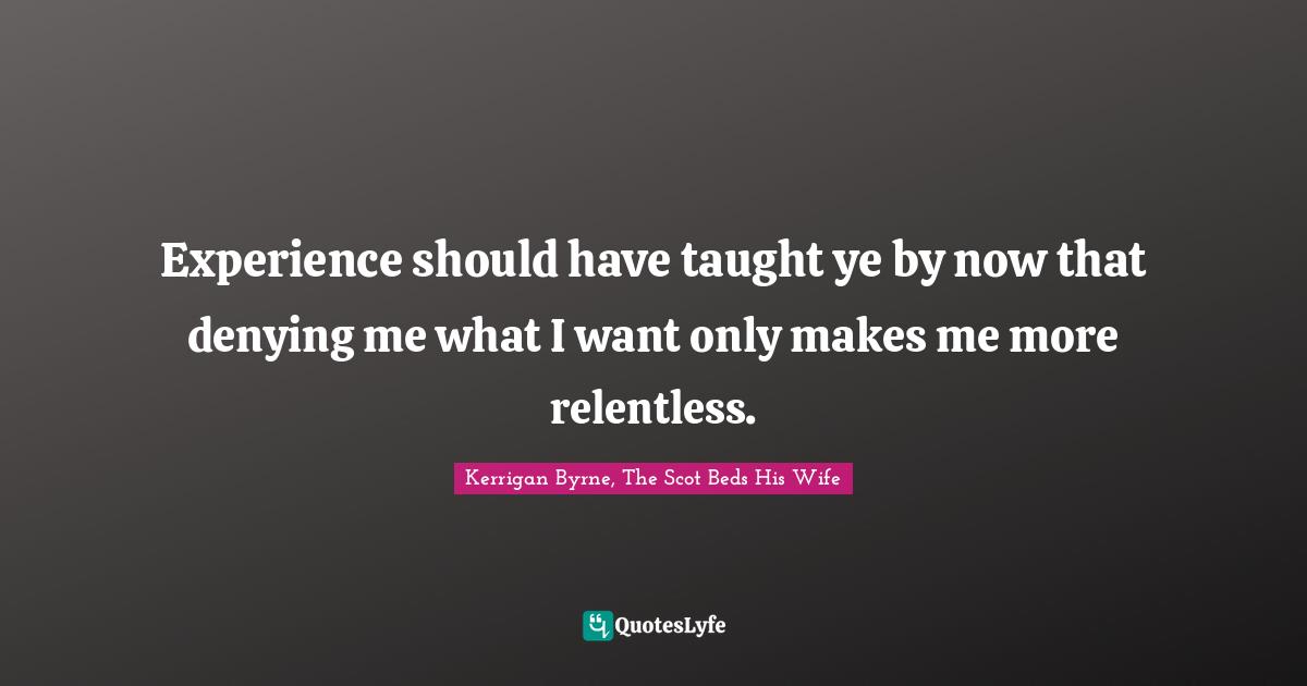 Experience should have taught ye by now that denying me what I want only makes me more relentless.