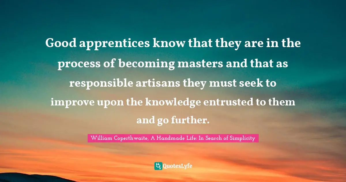 Good apprentices know that they are in the process of becoming masters and that as responsible artisans they must seek to improve upon the knowledge entrusted to them and go further.