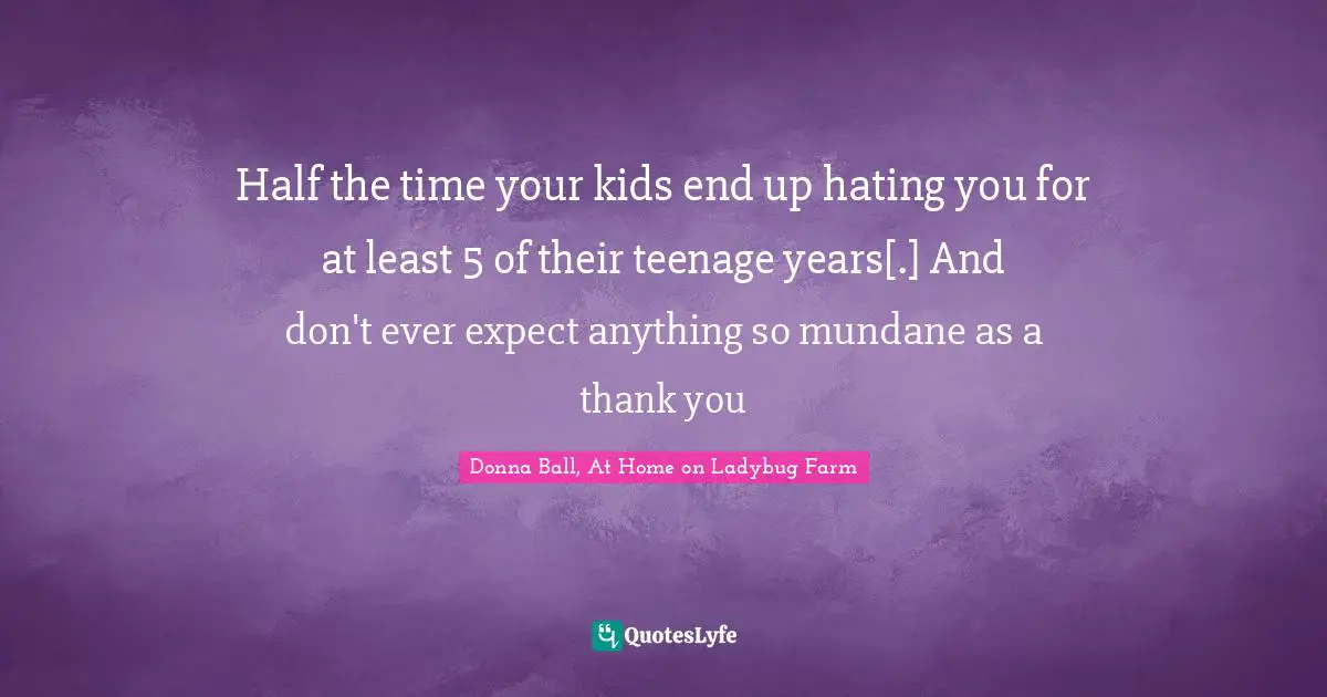Half the time your kids end up hating you for at least 5 of their teenage years[.] And don't ever expect anything so mundane as a thank you